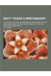 Sixty Years a Brickmaker; A Practical Treatise on Brickmaking and Burning and the Management and Use of Different Kinds of Clays and Kilns for Burning