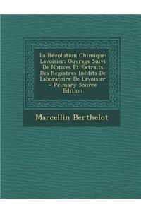 La Revolution Chimique: Lavoisier; Ouvrage Suivi de Notices Et Extraits Des Registres Inedits de Laboratoire de Lavoisier: Lavoisier; Ouvrage Suivi de Notices Et Extraits Des Registres Inedits de Laboratoire de Lavoisier