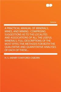 A Practical Manual of Minerals, Mines, and Mining: Comprising Suggestions as to the Localites and Associations of All the Useful Minerals, Full Descriptions of the Most Effective Methods for Both the Qualitative and Quantitative Analyses of Each of