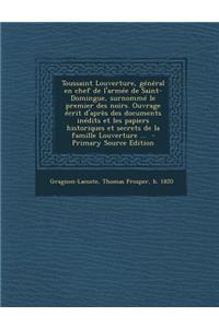 Toussaint Louverture, General En Chef de L'Armee de Saint-Domingue, Surnomme Le Premier Des Noirs. Ouvrage Ecrit D'Apres Des Documents Inedits Et Les Papiers Historiques Et Secrets de La Famille Louverture ...