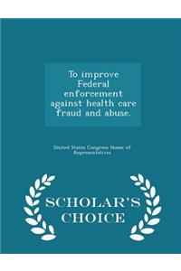 To Improve Federal Enforcement Against Health Care Fraud and Abuse. - Scholar's Choice Edition