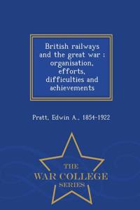 British Railways and the Great War; Organisation, Efforts, Difficulties and Achievements - War College Series