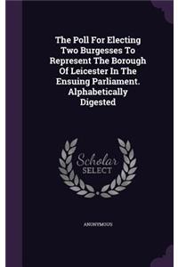 Poll For Electing Two Burgesses To Represent The Borough Of Leicester In The Ensuing Parliament. Alphabetically Digested