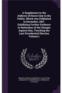 A Supplement to the Address of Henry Clay to the Public, Which Was Published in December, 1827. Exhibiting Further Evidence in Refutation of the Charges Against Him, Touching the Last Presidential Election Volume 1