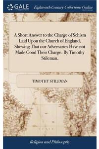 A Short Answer to the Charge of Schism Laid Upon the Church of England, Shewing That Our Adversaries Have Not Made Good Their Charge. by Timothy Stileman,