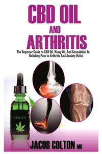 CBD Oil and Arthritis: The Beginner Guide to CBD Oil, Hemp Oil, and Cannabidiol for Pain Relief in Arthritis and Anxiety Relief