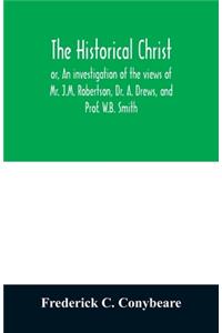 historical Christ, or, An investigation of the views of Mr. J.M. Robertson, Dr. A. Drews, and Prof. W.B. Smith