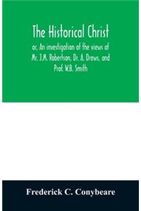 historical Christ, or, An investigation of the views of Mr. J.M. Robertson, Dr. A. Drews, and Prof. W.B. Smith