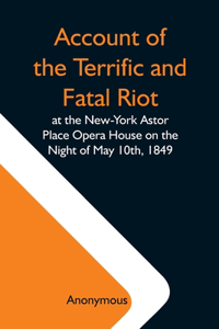 Account Of The Terrific And Fatal Riot At The New-York Astor Place Opera House On The Night Of May 10Th, 1849; With The Quarrels Of Forrest And Macready Including All The Causes Which Led To That Awful Tragedy Wherein An Infuriated Mob Was Quelled