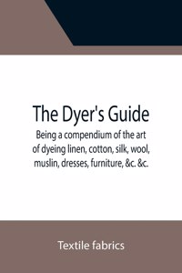 Dyer's Guide Being a compendium of the art of dyeing linen, cotton, silk, wool, muslin, dresses, furniture, &c. &c.; with the method of scouring wool, bleaching cotton, &c., and directions for ungumming silk, and for whitening and sulphuring silk a