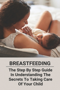 Breastfeeding: The Step By Step Guide In Understanding The Secrets To Taking Care Of Your Child