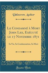 Le Condamne a Mort John Lee, Execute Le 17 Novembre 1871: Sa Vie, Sa Condamnation, Sa Mort (Classic Reprint)