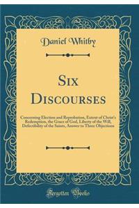 Six Discourses: Concerning Election and Reprobation, Extent of Christ's Redemption, the Grace of God, Liberty of the Will, Defectibility of the Saints, Answer to Three Objections (Classic Reprint)