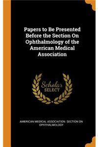 Papers to Be Presented Before the Section On Ophthalmology of the American Medical Association