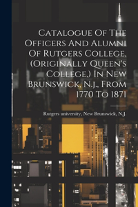 Catalogue Of The Officers And Alumni Of Rutgers College, (originally Queen's College, ) In New Brunswick, N.j., From 1770 To 1871