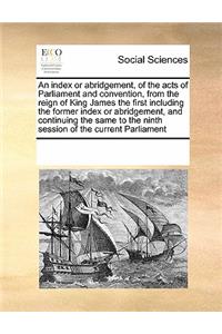 An index or abridgement, of the acts of Parliament and convention, from the reign of King James the first including the former index or abridgement, and continuing the same to the ninth session of the current Parliament