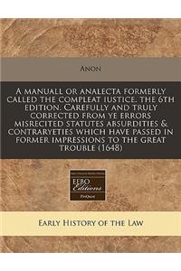 A Manuall or Analecta Formerly Called the Compleat Iustice. the 6th Edition. Carefully and Truly Corrected from Ye Errors Misrecited Statutes Absurdities & Contraryeties Which Have Passed in Former Impressions to the Great Trouble (1648)