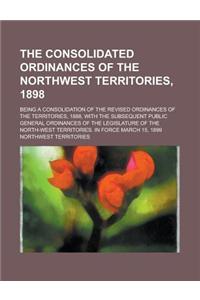 The Consolidated Ordinances of the Northwest Territories, 1898; Being a Consolidation of the Revised Ordinances of the Territories, 1888, with the Subsequent Public General Ordinances of the Legislature of the North-West Territories. in