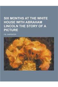 Six Months at the White House with Abraham Lincoln the Story of a Picture