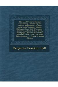 The Land Owner's Manual: Containing a Summary of Statute Regulations, in New York, Ohio, Indiana, Illinois, Michigan, Iowa and Wisconsin: Concerning Land Titles, Deeds, Mortgages, Wills of Real Estate Descents, Land Taxes, Tax Sales, Redemptions, .