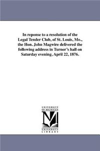 In reponse to a resolution of the Legal Tender Club, of St. Louis, Mo., the Hon. John Magwire delivered the following address in Turner's hall on Saturday evening, April 22, 1876.