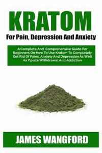 Kratom for Pain, Depression and Anxiety: A Complete and Comprehensive Guide for Beginners on How to Use Kratom to Completely Get Rid of Pains, Anxiety and Depression as Well as Opiate Withdrawal and Addiction