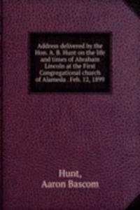 Address delivered by the Hon. A. B. Hunt on the life and times of Abraham Lincoln at the First Congregational church of Alameda Feb. 12, 1899