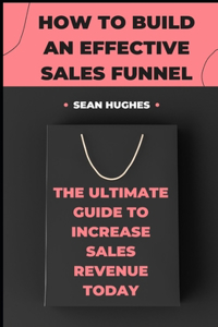 How To Build An Effective Sales Funnel: The Ultimate Guide To Increase Sales Revenue Today