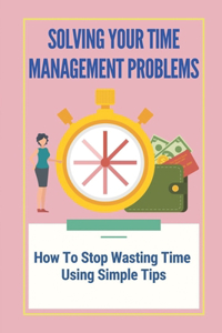 Solving Your Time Management Problems: How To Stop Wasting Time Using Simple Tips: Stop Wasting Time On Social Media