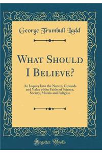 What Should I Believe?: An Inquiry Into the Nature, Grounds and Value of the Faiths of Science, Society, Morals and Religion (Classic Reprint)