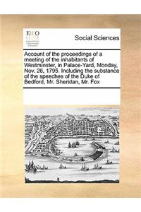 Account of the Proceedings of a Meeting of the Inhabitants of Westminster, in Palace-Yard, Monday, Nov. 26, 1795. Including the Substance of the Speeches of the Duke of Bedford, Mr. Sheridan, Mr. Fox