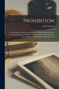 Prohibition: the Principle, the Policy and the Party: a Dispassionate Study of the Arguments for and Against Prohibitory Law, and the Reasons Governing the Polit