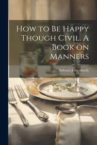 How to be Happy Though Civil. A Book on Manners