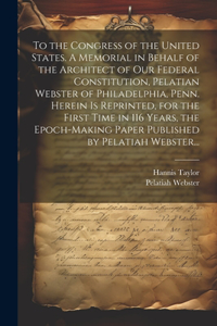 To the Congress of the United States. A Memorial in Behalf of the Architect of Our Federal Constitution, Pelatian Webster of Philadelphia, Penn. Herein is Reprinted, for the First Time in 116 Years, the Epoch-making Paper Published by Pelatiah Webs