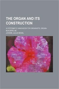 The Organ and Its Construction; A Systematic Hand-Book for Organists, Organ-Builders, &C