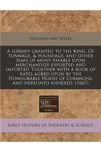 A Subsidy Granted to the King. of Tonnage, & Poundage, and Other Sums of Mony Payable Upon Merchandize Exported and Imported Together with a Book of Rates Agred Upon by the Honourable House of Commons, and Hereunto Annexed. (1667)