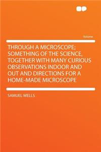 Through a Microscope; Something of the Science, Together with Many Curious Observations Indoor and Out and Directions for a Home-Made Microscope