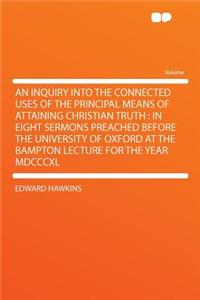 An Inquiry Into the Connected Uses of the Principal Means of Attaining Christian Truth: In Eight Sermons Preached Before the University of Oxford at the Bampton Lecture for the Year MDCCCXL: In Eight Sermons Preached Before the University of Oxford at the Bampton Lecture for the Year MDCCCXL