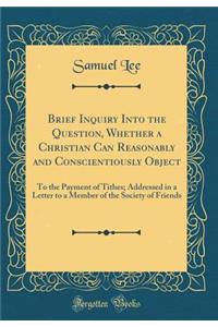 Brief Inquiry Into the Question, Whether a Christian Can Reasonably and Conscientiously Object: To the Payment of Tithes; Addressed in a Letter to a Member of the Society of Friends (Classic Reprint): To the Payment of Tithes; Addressed in a Letter to a Member of the Society of Friends (Classic Reprint)