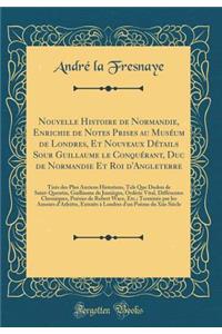 Nouvelle Histoire de Normandie, Enrichie de Notes Prises Au Musï¿½um de Londres, Et Nouveaux Dï¿½tails Sour Guillaume Le Conquï¿½rant, Duc de Normandie Et Roi d'Angleterre: Tirï¿½s Des Plus Anciens Historiens, Tels Que Dudon de Saint-Quentin, Guill