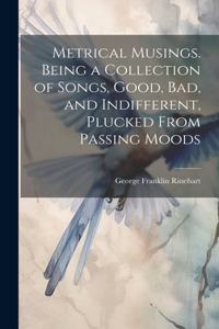 Metrical Musings. Being a Collection of Songs, Good, bad, and Indifferent, Plucked From Passing Moods
