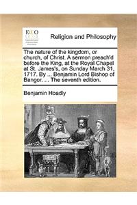 The nature of the kingdom, or church, of Christ. A sermon preach'd before the King, at the Royal Chapel at St. James's, on Sunday March 31, 1717. By ... Benjamin Lord Bishop of Bangor. ... The seventh edition.