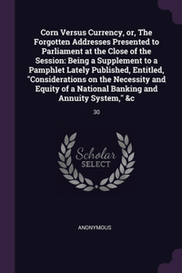 Corn Versus Currency, or, The Forgotten Addresses Presented to Parliament at the Close of the Session: Being a Supplement to a Pamphlet Lately Published, Entitled, Considerations on the Necessity and Equity of a National Banking and Annuity System, &c