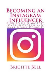 Becoming an Instagram Influencer: How to Gain Mastery Over Instagram and Make Money Doing It