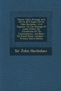 Thames Valley Drainage Acts, 1871 & 1874: Report of Sir John Hawkshaw, Civil Engineer, on the Drainage of Lands Within the Jurisdiction of the Commissioners, and Below the Round House, Lechlade...