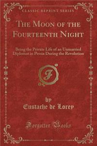 The Moon of the Fourteenth Night: Being the Private Life of an Unmarried Diplomat in Persia During the Revolution (Classic Reprint)