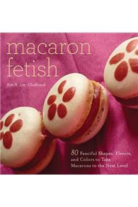 Macaron Fetish: 80 Fanciful Shapes, Flavors, and Colors to Take Macarons to the Next Level