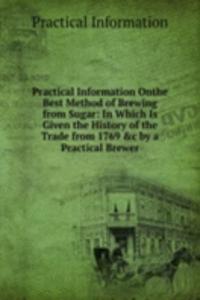 Practical Information Onthe Best Method of Brewing from Sugar: In Which Is Given the History of the Trade from 1769 &c by a Practical Brewer