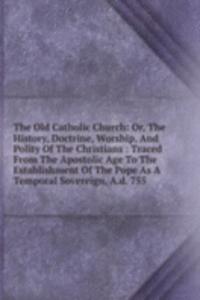 Old Catholic Church: Or, The History, Doctrine, Worship, And Polity Of The Christians : Traced From The Apostolic Age To The Establishment Of The Pope As A Temporal Sovereign, A.d. 755