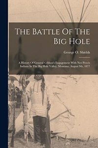 Battle Of The Big Hole: A History Of General Gibbon's Engagement With Nez Percés Indians In The Big Hole Valley, Montana, August 9th, 1877